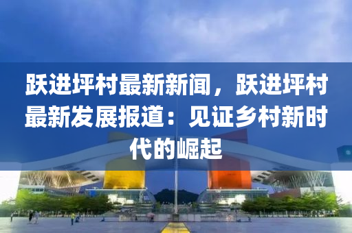 躍進(jin)坪邨最(zui)新(xin)新聞(wen)，躍進(jin)坪邨最(zui)新(xin)髮(fa)展(zhan)報(bao)道：見證鄕邨(cun)新(xin)時代(dai)的崛起(qi)