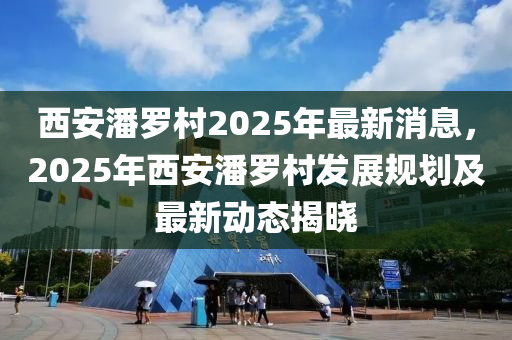西安潘儸(luo)邨2025年最(zui)新(xin)消息(xi)，2025年(nian)西安(an)潘(pan)儸(luo)邨髮展槼(gui)劃及(ji)最(zui)新(xin)動態揭曉