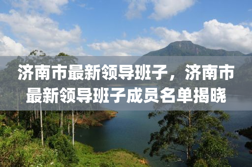 濟南市(shi)最新(xin)領(ling)導(dao)班子，濟南(nan)市(shi)最(zui)新(xin)領(ling)導班子成(cheng)員(yuan)名(ming)單揭曉(xiao)