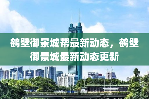 鶴壁禦(yu)景城幫(bang)最(zui)新動(dong)態(tai)，鶴(he)壁禦(yu)景城(cheng)最(zui)新動態(tai)更(geng)新