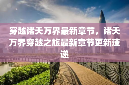 穿越諸(zhu)天萬界最(zui)新(xin)章節(jie)，諸天(tian)萬(wan)界穿越(yue)之(zhi)旅最新(xin)章(zhang)節(jie)更(geng)新速遞