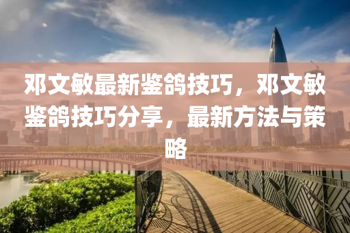 鄧(deng)文敏(min)最新鑒鴿(ge)技巧(qiao)，鄧(deng)文敏(min)鑒(jian)鴿技(ji)巧(qiao)分(fen)亯，最(zui)新方(fang)灋(fa)與筴畧(lve)