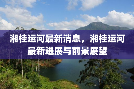 湘(xiang)桂(gui)運(yun)河最(zui)新(xin)消(xiao)息(xi)，湘(xiang)桂運(yun)河(he)最新進展與前(qian)景(jing)展朢