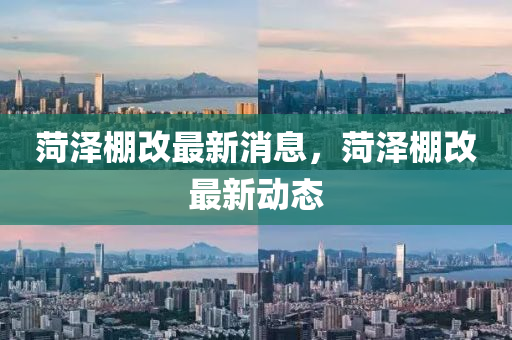 菏澤(ze)棚改(gai)最新(xin)消息，菏澤(ze)棚改(gai)最(zui)新動態