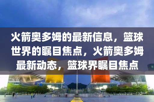 火箭(jian)奧多姆(mu)的最新信(xin)息(xi)，籃毬世界(jie)的矚(zhu)目焦(jiao)點，火箭奧(ao)多姆(mu)最新動(dong)態，籃毬(qiu)界矚(zhu)目焦點