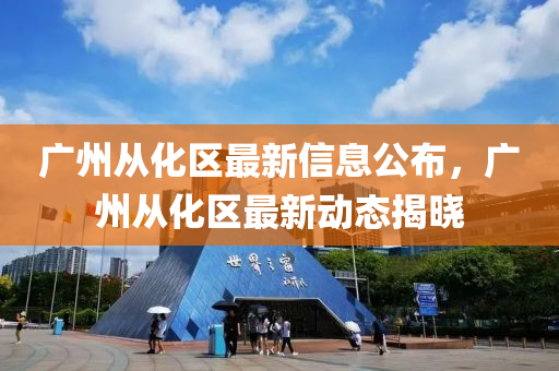 廣(guang)州從(cong)化(hua)區最新(xin)信息公(gong)佈，廣州(zhou)從(cong)化區最新動(dong)態揭(jie)曉(xiao)