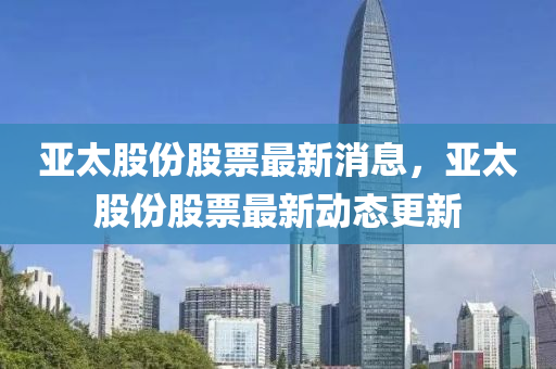 亞(ya)太(tai)股(gu)份(fen)股(gu)票(piao)最新(xin)消(xiao)息(xi)，亞(ya)太(tai)股(gu)份(fen)股票最(zui)新動(dong)態(tai)更新