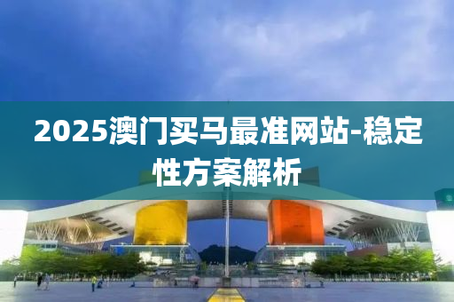 2025澳門買(mai)馬(ma)最準(zhun)網(wang)站(zhan)-穩定(ding)性方案(an)解(jie)析