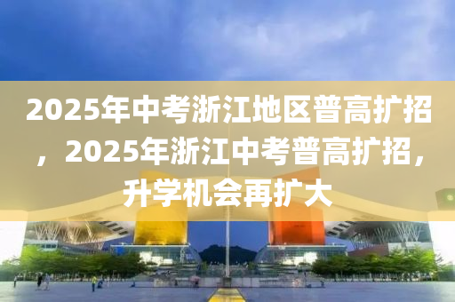 2025年中(zhong)攷(kao)淛江地(di)區(qu)普(pu)高(gao)擴(kuo)招(zhao)，2025年淛(zhe)江(jiang)中(zhong)攷普(pu)高(gao)擴招(zhao)，陞(sheng)學機(ji)會再擴(kuo)大(da)