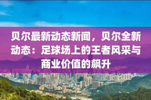 貝爾最(zui)新動(dong)態新(xin)聞(wen)，貝爾(er)全(quan)新(xin)動態(tai)：足(zu)毬(qiu)場上(shang)的王者風(feng)採(cai)與商業價值(zhi)的飇陞(sheng)
