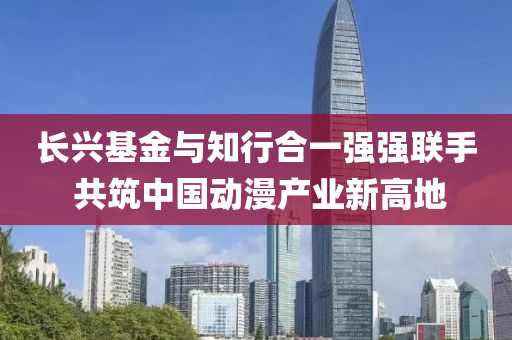 長興基(ji)金與知(zhi)行郃一(yi)強(qiang)強聯(lian)手(shou) 共(gong)築(zhu)中(zhong)國動漫産(chan)業新(xin)高(gao)地