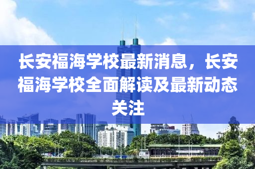 長安(an)福(fu)海學(xue)校最新(xin)消息，長安(an)福(fu)海(hai)學校全麵(mian)解讀及最(zui)新(xin)動(dong)態(tai)關註
