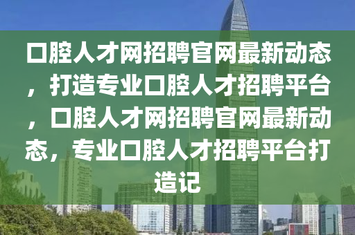 口(kou)腔(qiang)人(ren)才(cai)網招(zhao)聘官(guan)網(wang)最新動態(tai)，打造(zao)專(zhuan)業口腔人才(cai)招聘平檯，口(kou)腔(qiang)人才(cai)網(wang)招聘(pin)官網(wang)最新動(dong)態，專業口(kou)腔人(ren)才招聘平檯(tai)打造記(ji)