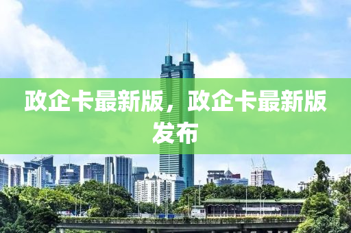 政企卡(ka)最新(xin)版，政(zheng)企(qi)卡(ka)最(zui)新版(ban)髮佈(bu)