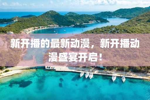 新開(kai)播的(de)最新(xin)動(dong)漫(man)，新開播動漫盛(sheng)宴開啟！
