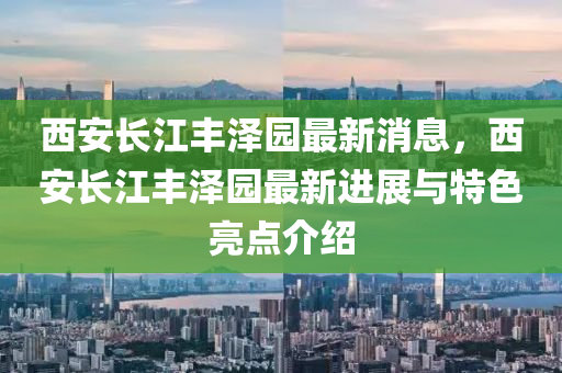 西安(an)長江豐(feng)澤園(yuan)最新(xin)消息，西(xi)安長江(jiang)豐澤(ze)園(yuan)最(zui)新進(jin)展與(yu)特色亮點(dian)介紹