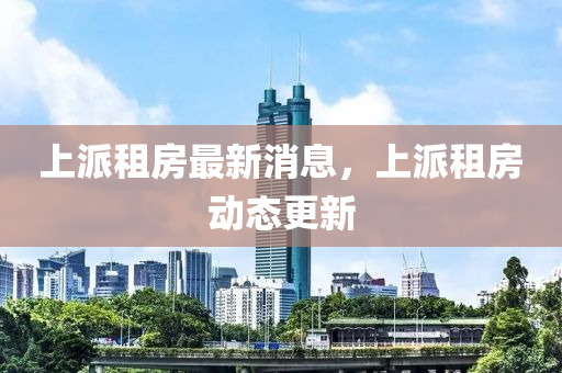 上(shang)派租(zu)房最新消息，上(shang)派(pai)租房(fang)動(dong)態(tai)更(geng)新(xin)