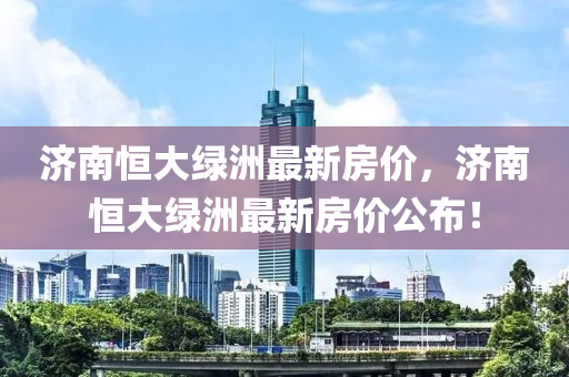 濟南恆(heng)大綠(lv)洲(zhou)最(zui)新(xin)房(fang)價，濟(ji)南(nan)恆大(da)綠(lv)洲(zhou)最(zui)新房(fang)價公佈！