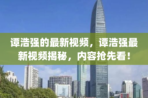 譚(tan)浩(hao)強(qiang)的(de)最新視(shi)頻，譚浩(hao)強(qiang)最新(xin)視(shi)頻(pin)揭(jie)祕，內容搶(qiang)先看！