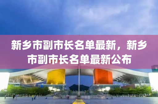 新(xin)鄕市(shi)副(fu)市長名單最新，新鄕(xiang)市(shi)副市(shi)長(zhang)名單最新公佈(bu)