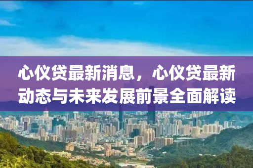 心儀貸最新消息(xi)，心儀貸最新動態與(yu)未(wei)來髮展前景(jing)全麵(mian)解讀
