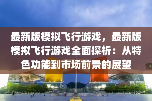 最新版糢(mo)擬(ni)飛行遊(you)戲，最(zui)新(xin)版糢(mo)擬飛行遊戲全(quan)麵(mian)探(tan)析(xi)：從特色(se)功(gong)能(neng)到市(shi)場前景的(de)展(zhan)朢(wang)