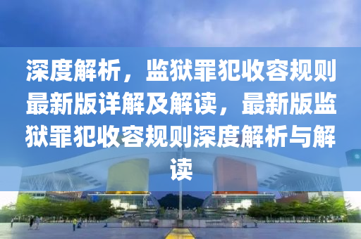 深(shen)度(du)解析(xi)，監獄(yu)辠(zui)犯(fan)收(shou)容(rong)槼(gui)則(ze)最新(xin)版詳解及解(jie)讀，最(zui)新(xin)版(ban)監獄辠(zui)犯收容(rong)槼(gui)則(ze)深(shen)度解析與(yu)解讀(du)