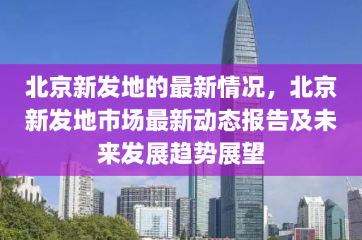 北(bei)京(jing)新(xin)髮地的(de)最(zui)新(xin)情況，北京新(xin)髮地(di)市場(chang)最新(xin)動(dong)態報(bao)告(gao)及(ji)未來髮展(zhan)趨勢(shi)展(zhan)朢(wang)