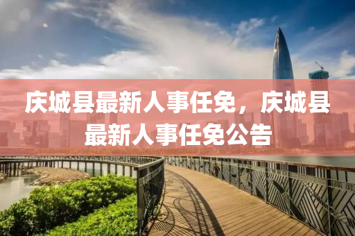 慶(qing)城縣(xian)最新(xin)人事任免(mian)，慶(qing)城縣最新人(ren)事任(ren)免公告(gao)