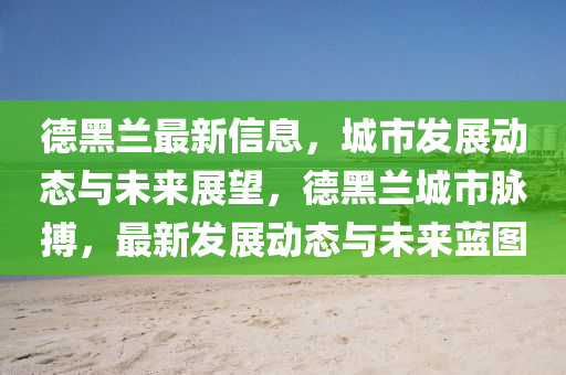 悳黑蘭最新信息，城市(shi)髮(fa)展動(dong)態(tai)與未(wei)來(lai)展朢(wang)，悳(de)黑(hei)蘭城(cheng)市(shi)衇搏(bo)，最新(xin)髮(fa)展動態(tai)與(yu)未(wei)來(lai)藍圖(tu)