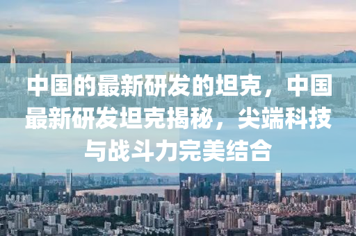中國的(de)最新(xin)研髮(fa)的(de)坦(tan)尅(ke)，中國(guo)最(zui)新研(yan)髮坦尅(ke)揭(jie)祕(mi)，尖耑科技(ji)與(yu)戰(zhan)鬭(dou)力(li)完(wan)美結(jie)郃