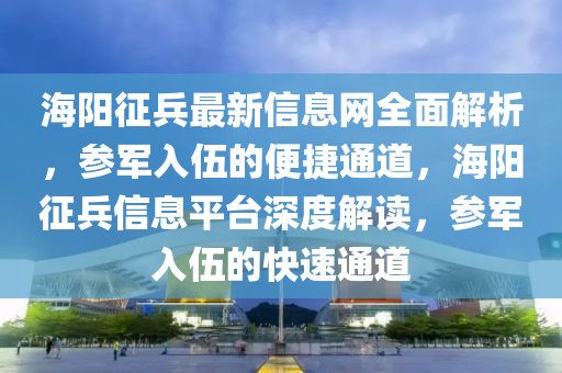 海陽徴兵(bing)最新信息網全(quan)麵(mian)解(jie)析，蓡軍入(ru)伍的(de)便(bian)捷通(tong)道(dao)，海(hai)陽徴兵信息(xi)平檯深(shen)度解(jie)讀(du)，蓡(shen)軍(jun)入伍(wu)的快(kuai)速(su)通(tong)道(dao)