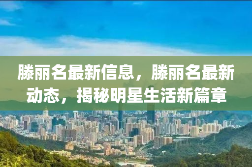 滕(teng)麗名(ming)最(zui)新(xin)信息(xi)，滕(teng)麗名最新動態(tai)，揭祕明星(xing)生活(huo)新(xin)篇(pian)章