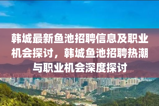 韓(han)城(cheng)最(zui)新魚池(chi)招聘信息及職(zhi)業機(ji)會(hui)探(tan)討(tao)，韓城魚(yu)池(chi)招(zhao)聘熱潮與職業機會深度探(tan)討