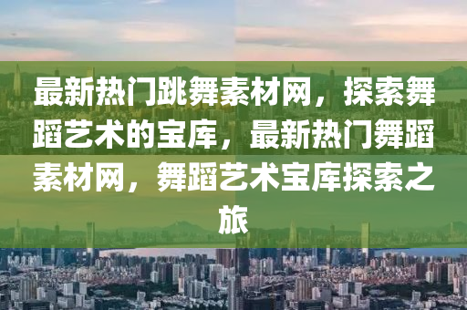 最新熱門(men)跳(tiao)舞素材網(wang)，探(tan)索(suo)舞蹈(dao)藝術(shu)的寶庫，最(zui)新熱門(men)舞(wu)蹈(dao)素材網，舞(wu)蹈藝(yi)術(shu)寶(bao)庫(ku)探索(suo)之(zhi)旅