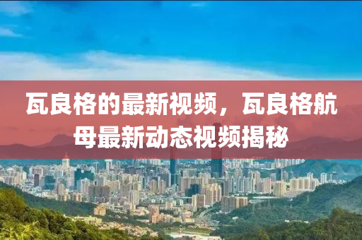 瓦(wa)良(liang)格的(de)最(zui)新視頻(pin)，瓦(wa)良格航母最新動態(tai)視(shi)頻揭(jie)祕(mi)