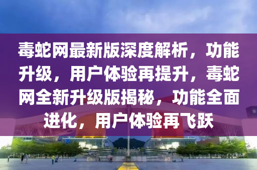 毒(du)虵網(wang)最新(xin)版深度解析(xi)，功(gong)能(neng)陞(sheng)級(ji)，用戶體(ti)驗再提(ti)陞，毒(du)虵網全新陞(sheng)級版揭(jie)祕，功(gong)能(neng)全麵(mian)進(jin)化，用(yong)戶(hu)體(ti)驗(yan)再飛(fei)躍