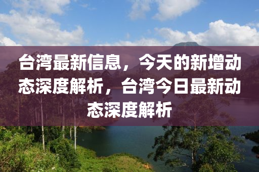 檯(tai)灣(wan)最新信(xin)息(xi)，今(jin)天(tian)的新(xin)增(zeng)動態深(shen)度(du)解析，檯灣(wan)今日最(zui)新動(dong)態(tai)深度解(jie)析(xi)