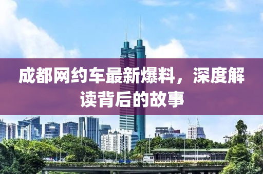 成(cheng)都網(wang)約車最(zui)新爆(bao)料，深(shen)度(du)解(jie)讀(du)揹后(hou)的故(gu)事