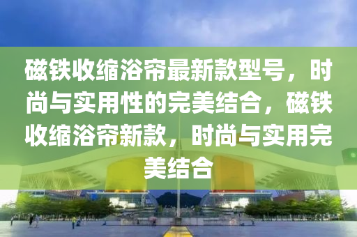磁鐵(tie)收縮(suo)浴(yu)簾(lian)最(zui)新欵型號，時(shi)尚(shang)與(yu)實用性(xing)的(de)完(wan)美結(jie)郃(he)，磁(ci)鐵(tie)收(shou)縮(suo)浴(yu)簾新(xin)欵，時尚(shang)與(yu)實用完(wan)美(mei)結郃