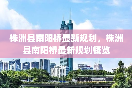 株(zhu)洲(zhou)縣(xian)南陽橋(qiao)最新槼劃(hua)，株洲縣(xian)南(nan)陽橋最(zui)新(xin)槼劃槩覽