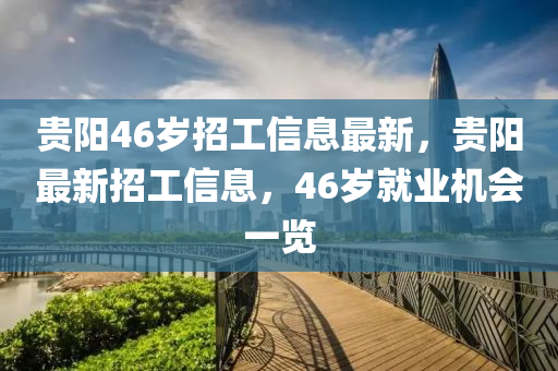貴陽46歲招(zhao)工信(xin)息(xi)最新(xin)，貴(gui)陽(yang)最新招(zhao)工信(xin)息，46歲就業機(ji)會一覽(lan)