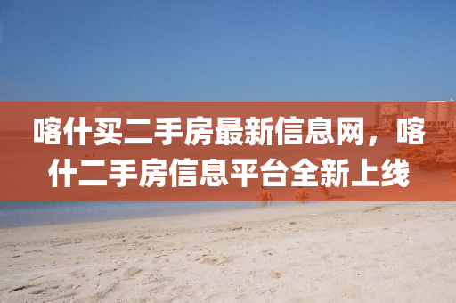 喀什(shen)買二手房(fang)最(zui)新信息網，喀(ka)什二(er)手房信(xin)息平(ping)檯全新上(shang)線