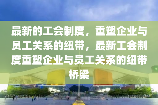 最新的工(gong)會製(zhi)度，重塑企(qi)業(ye)與(yu)員(yuan)工(gong)關係的紐帶，最新工(gong)會製度(du)重塑(su)企(qi)業(ye)與員工(gong)關係(xi)的(de)紐帶橋樑(liang)