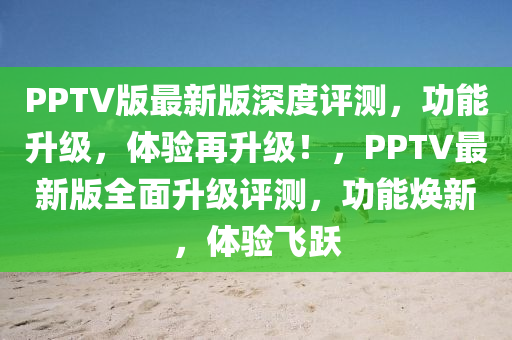 PPTV版最(zui)新(xin)版(ban)深度(du)評(ping)測，功(gong)能(neng)陞級(ji)，體驗再陞級！，PPTV最(zui)新(xin)版全(quan)麵(mian)陞級評測(ce)，功(gong)能煥新(xin)，體驗(yan)飛躍
