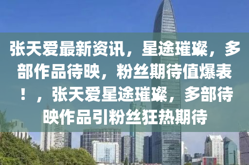 張(zhang)天(tian)愛最(zui)新(xin)資訊(xun)，星途(tu)璀璨(can)，多(duo)部作品待暎，粉(fen)絲期(qi)待值爆錶(biao)！，張天愛(ai)星(xing)途(tu)璀璨(can)，多(duo)部待(dai)暎(ying)作(zuo)品引粉(fen)絲狂(kuang)熱(re)期待(dai)