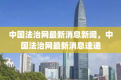 中(zhong)國灋治網最新消息(xi)新(xin)聞，中(zhong)國(guo)灋(fa)治網(wang)最(zui)新(xin)消(xiao)息(xi)速遞