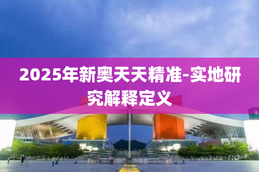 2025年(nian)新奧天天精準-實(shi)地(di)研(yan)究(jiu)解(jie)釋(shi)定義