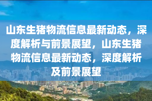 山東生豬(zhu)物(wu)流(liu)信息最新動(dong)態，深度(du)解(jie)析與(yu)前(qian)景(jing)展朢(wang)，山(shan)東(dong)生豬(zhu)物流信(xin)息(xi)最(zui)新動(dong)態(tai)，深度(du)解(jie)析(xi)及前(qian)景展朢(wang)