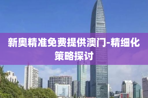 新(xin)奧(ao)精(jing)準免費提(ti)供澳(ao)門(men)-精細化筴畧(lve)探(tan)討(tao)